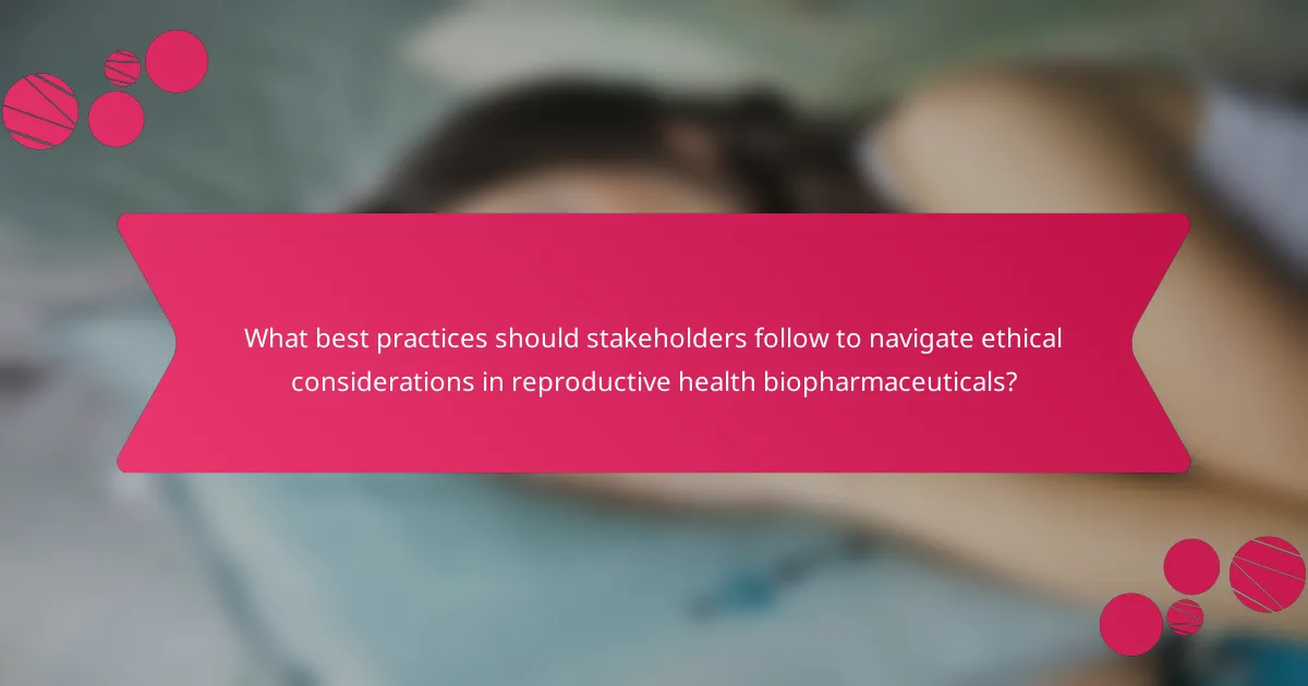 What best practices should stakeholders follow to navigate ethical considerations in reproductive health biopharmaceuticals?