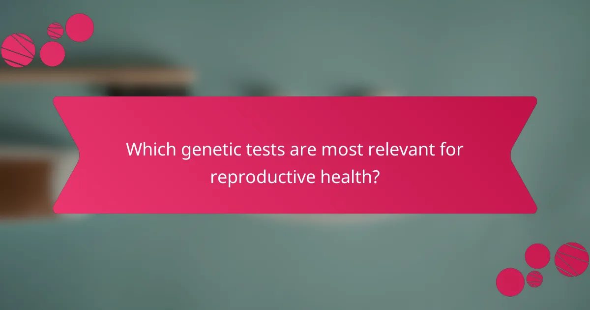 Which genetic tests are most relevant for reproductive health?